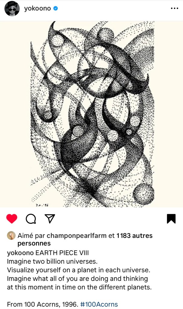Capture écran du Post de Yoko Ono — EARTH PIECE VIII Imagine two billion universes. Visualize yourself on a planet in each universe. Imagine what all of you are doing and thinking at this moment in time on the different planets. From 100 Acorns, 1996.